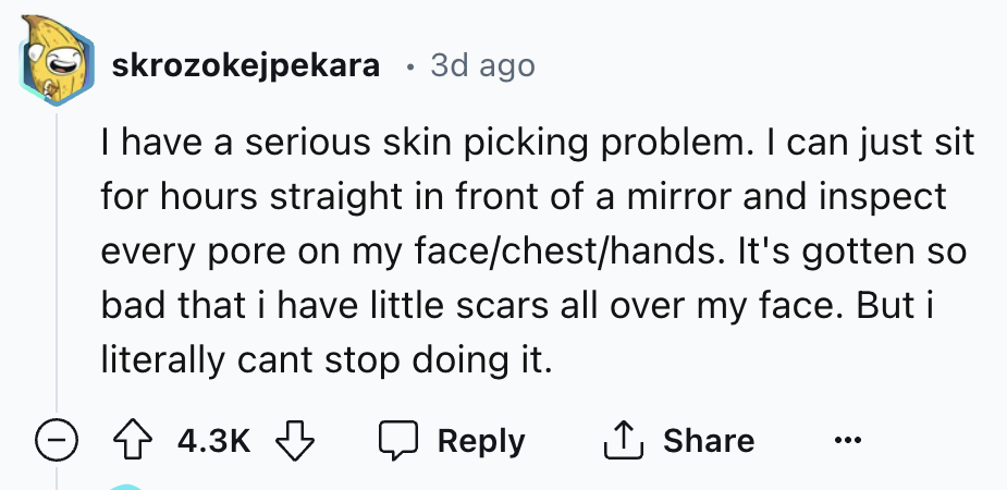 number - skrozokejpekara 3d ago I have a serious skin picking problem. I can just sit for hours straight in front of a mirror and inspect every pore on my facechesthands. It's gotten so bad that i have little scars all over my face. But i literally cant s
